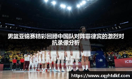 男篮亚锦赛精彩回顾中国队对阵菲律宾的激烈对抗录像分析
